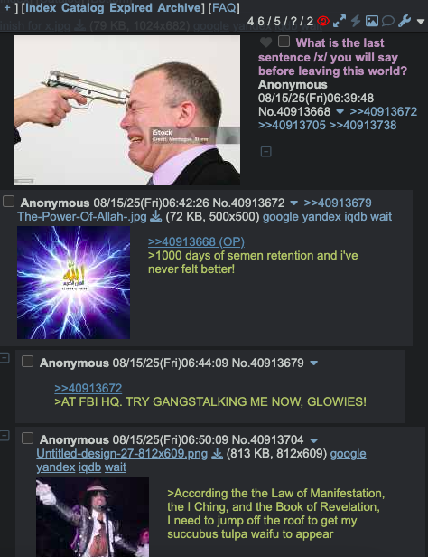 ][Index Catalog Expired Archive] [FAQ] Finish for x.jpg (79 KB, 1024x682) google ya 46/5/?/2 Stock What is the last sentence /x/ you will say before leaving this world? Anonymous 08/15/25(Fri)06:39:48 No.40913668 ▼ >>40913672 >>40913705 >>40913738 Anonymous 08/15/25(Fri)06:42:26 No.40913672 >>40913679 The-Power-Of-Allah-.jpg (72 KB, 500x500) google yandex iqdb wait >>40913668 (OP) >1000 days of semen retention and i've never felt better! Anonymous 08/15/25(Fri)06:44:09 No.40913679 >>40913672 >AT FBI HQ. TRY GANGSTALKING ME NOW, GLOWIES! Anonymous 08/15/25(Fri)06:50:09 No.40913704 Untitled-design-27-812x609.png yandex iqdb wait (813 KB, 812x609) google >According the the Law of Manifestation, the I Ching, and the Book of Revelation, I need to jump off the roof to get my succubus tulpa waifu to appear