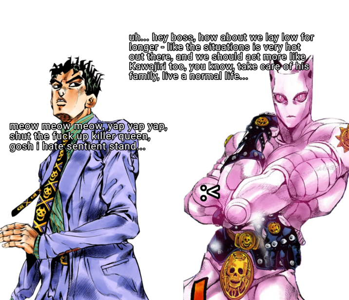 uh... hey boss, how about we lay low for longer - like the situations is very hot out there, and we should act more like Kawajiri too, you know, take care of his family, live a normal life... meow meow meow, yap yap yap, shut the f--- up killer queen, gosh i hate sentient stand... %3