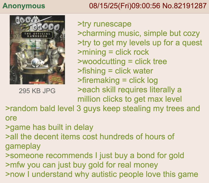 Anonymous RU CONS 2103000 THE OFFICIAL HANDBOOK ●SCHREACTIO EXCLUSIVE RUNESCAPE POSTER INSIDE 295 KB JPG 08/15/25(Fri)09:00:56 No.82191287 >try runescape >charming music, simple but cozy >try to get my levels up for a quest >mining click rock = >woodcutting = click tree >fishing = click water >firemaking = click log >each skill requires literally a million clicks to get max level >random bald level 3 guys keep stealing my trees and ore >game has built in delay >all the decent items cost hundreds of hours of gameplay >someone recommends I just buy a bond for gold >mfw you can just buy gold for real money >now I understand why autistic people love this game