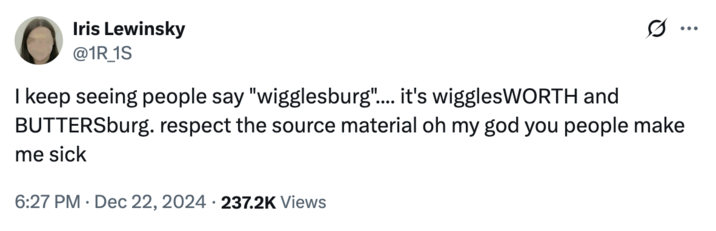 December 22nd, 2024 tweet by @1R_1S X user @1R_1S tweeted, "I keep seeing people say "wigglesburg".... it's wigglesWORTH and BUTTERSburg. respect the source material oh my god you people make me sick," in reference to a notable TikTok about people who make their hometown their whole personality.