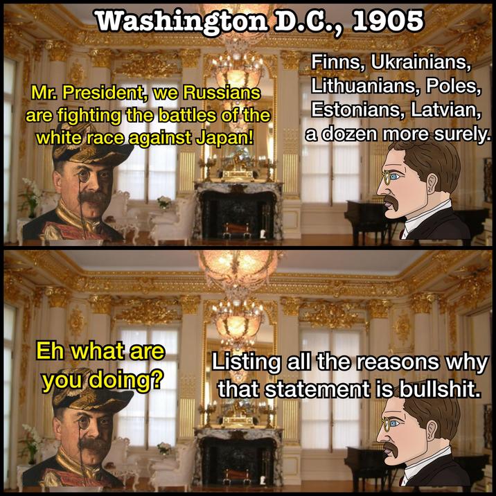 Washington D.C., 1905 Finns, Ukrainians, Mr. President, we Russians are fighting the battles of the white race against Japan! Eh what are you doing? Lithuanians, Poles, Estonians, Latvian, a dozen more surely Listing all the reasons why that statement is b-------.