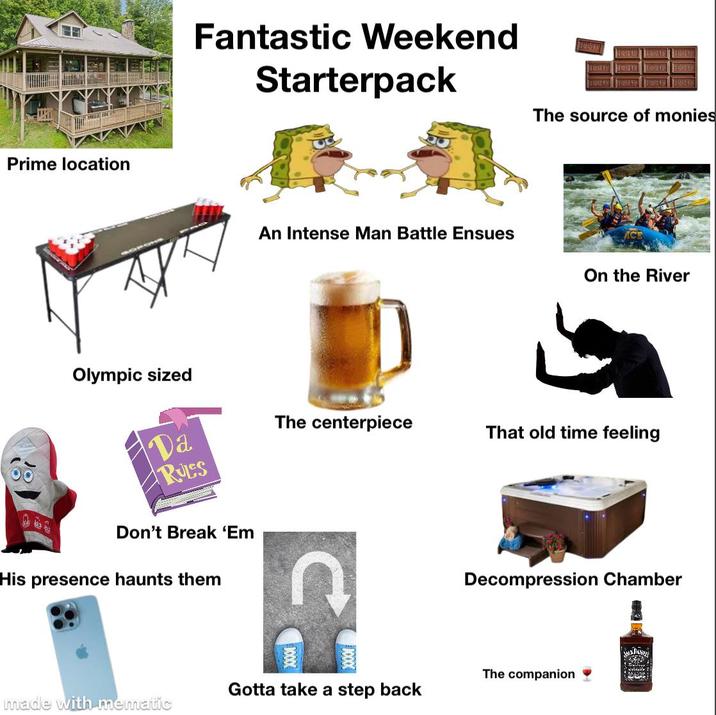 Prime location Olympic sized Fantastic Weekend Starterpack An Intense Man Battle Ensues ERSTYS The source of monies On the River Da RULES The centerpiece That old time feeling Don't Break 'Em His presence haunts them Decompression Chamber The companion Gotta take a step back made with mematic