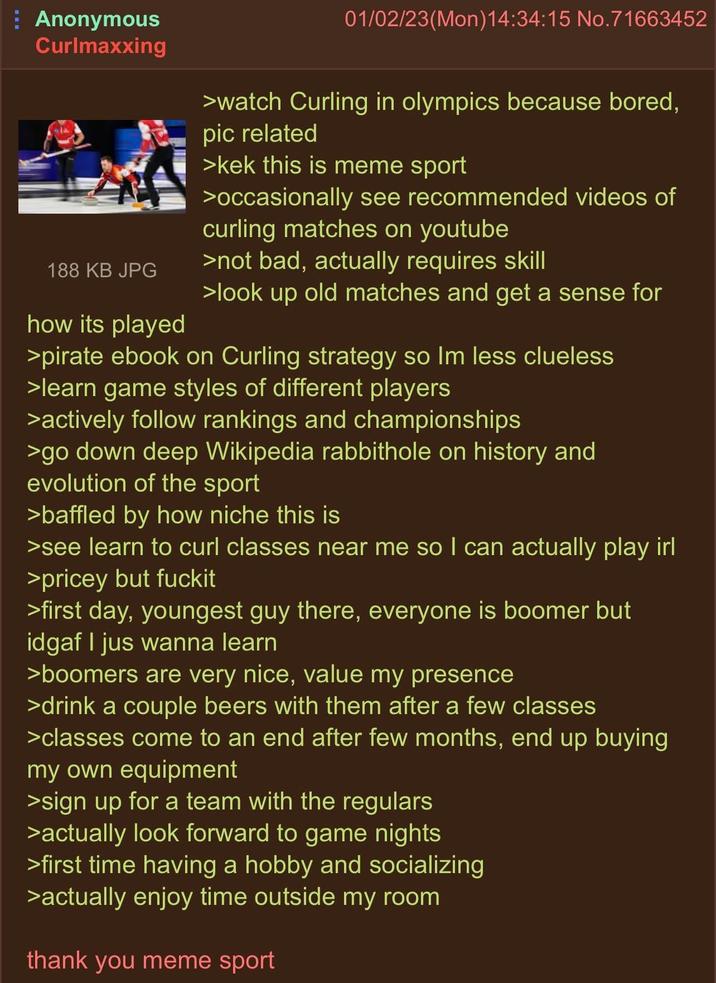 Anonymous Curlmaxxing 188 KB JPG how its played 01/02/23(Mon) 14:34:15 No.71663452 >watch Curling in olympics because bored, pic related >kek this is meme sport >occasionally see recommended videos of curling matches on youtube >not bad, actually requires skill >look up old matches and get a sense for >pirate ebook on Curling strategy so Im less clueless >learn game styles of different players >actively follow rankings and championships >go down deep Wikipedia rabbithole on history and evolution of the sport >baffled by how niche this is >see learn to curl classes near me so I can actually play irl >pricey but fuckit >first day, youngest guy there, everyone is boomer but idgaf I jus wanna learn >boomers are very nice, value my presence >drink a couple beers with them after a few classes >classes come to an end after few months, end up buying my own equipment >sign up for a team with the regulars >actually look forward to game nights >first time having a hobby and socializing >actually enjoy time outside my room thank you meme sport