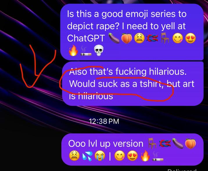 Is this a good emoji series to depict r---? I need to yell at ChatGPT Aiso that's f------ hilarious. Would suck as a tshirt, but art Is hilarious 12:38 PM Ooo lvl up version