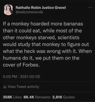 Nathalie Robin Justice Gravel @welcomewords If a monkey hoarded more bananas than it could eat, while most of the other monkeys starved, scientists would study that monkey to figure out what the heck was wrong with it. When humans do it, we put them on the cover of Forbes. 5:02 PM - 2021-02-02 ill View Tweet activity 358K Likes 88.4K Retweets 2,818 Quotes