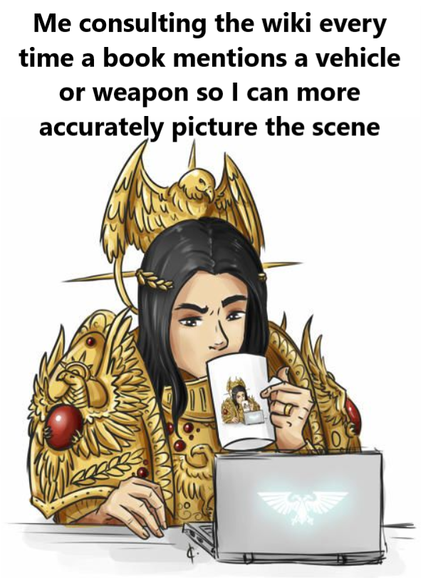 Me consulting the wiki every time a book mentions a vehicle or weapon so I can more accurately picture the scene