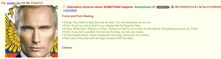 File: puteen.jpg (60 KB, 512x512) Alternative Universe where SOMETHING happens. Anonymous (ID: Aw9/Xz3V 08/15/25(Fri)14:41:26 No.513105353 >>513105545 Trump and Putin Meeting. >Trump: You need to stop this war at once. You will obviously never win. >Putin: I'll put an end to it all if you release the full Epstein Files. >Trump: What files? There's no files. There's no list! It's all a hoax by the dems! Quit joking and give up, Putin! >Putin: If you fail to publish the files by Sunday, we will use nukes. >Trump breaks down, starts crying and shouting, everyone is in shock. >Putin sits in his chair with his legs crossed with this face: Cinema