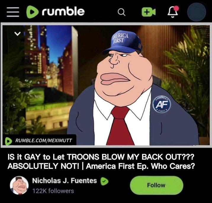 =rumble Q AMERICA FIRST AMERICAL AF FIRST RUMBLE.COM/MEXIMUTT IS it GAY to Let TROONS BLOW MY BACK OUT??? ABSOLUTELY NOT! | America First Ep. Who Cares? Nicholas J. Fuentes 122K followers Follow