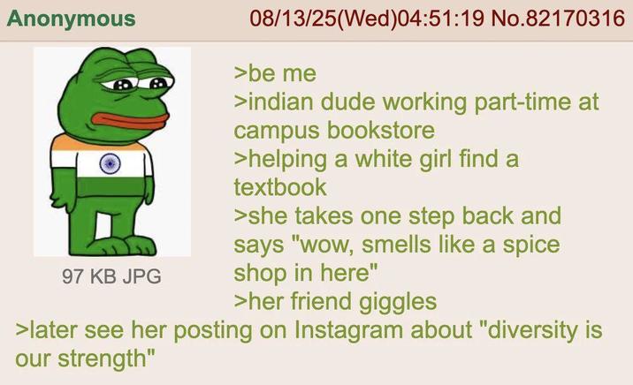 Anonymous 30.1-1 97 KB JPG 08/13/25(Wed)04:51:19 No.82170316 >be me >indian dude working part-time at campus bookstore >helping a white girl find a textbook >she takes one step back and says "wow, smells like a spice shop in here" >her friend giggles >later see her posting on Instagram about "diversity is our strength"