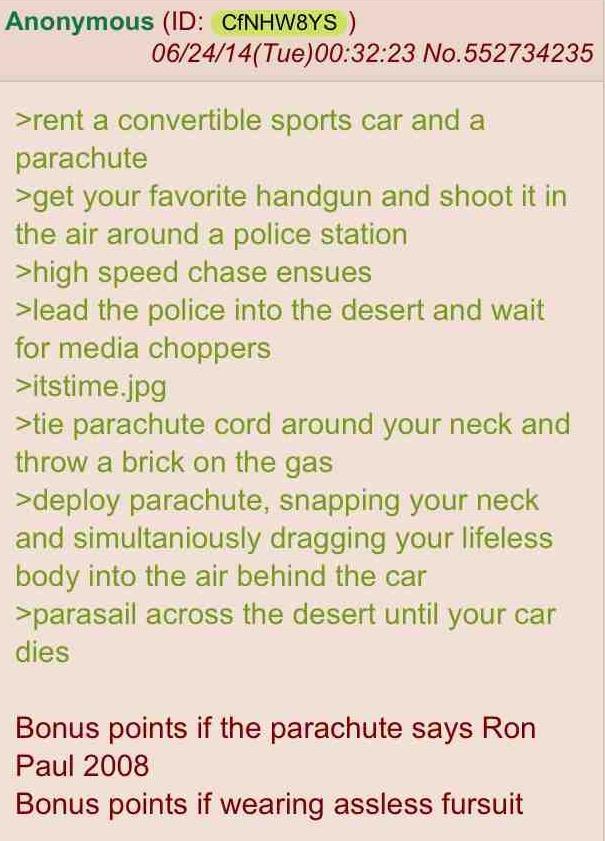 Anonymous (ID: CfNHW8YS) 06/24/14(Tue)00:32:23 No.552734235 >rent a convertible sports car and a parachute >get your favorite handgun and shoot it in the air around a police station >high speed chase ensues >lead the police into the desert and wait for media choppers >itstime.jpg >tie parachute cord around your neck and throw a brick on the gas >deploy parachute, snapping your neck and simultaniously dragging your lifeless body into the air behind the car >parasail across the desert until your car dies Bonus points if the parachute says Ron Paul 2008 Bonus points if wearing assless fursuit