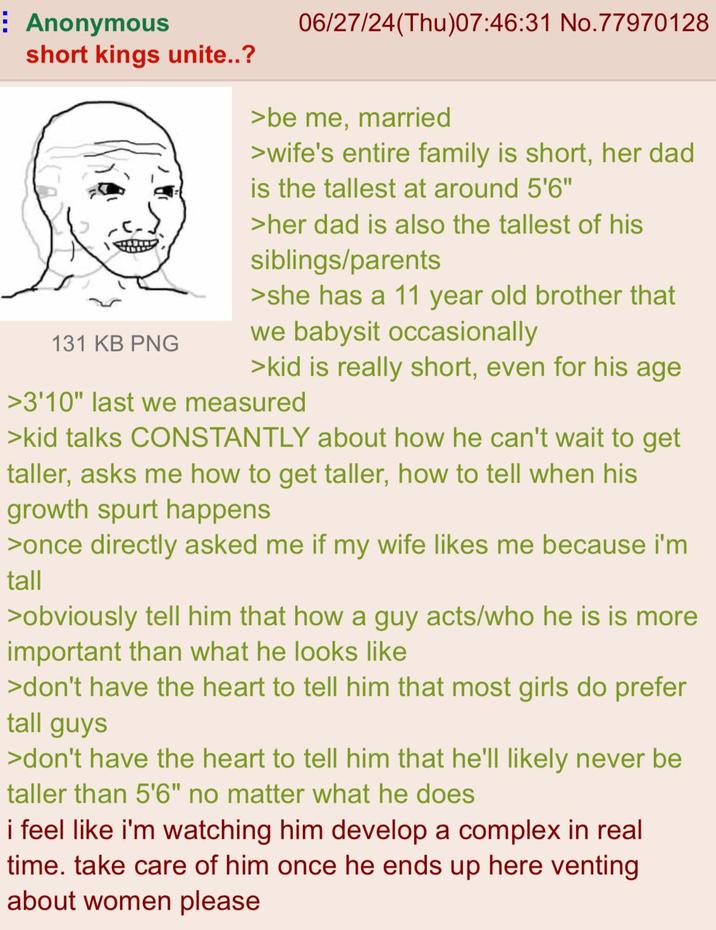 Anonymous short kings unite..? 131 KB PNG 06/27/24(Thu)07:46:31 No.77970128 >be me, married >wife's entire family is short, her dad is the tallest at around 5'6" >her dad is also the tallest of his siblings/parents >she has a 11 year old brother that we babysit occasionally >kid is really short, even for his age >3'10" last we measured >kid talks CONSTANTLY about how he can't wait to get taller, asks me how to get taller, how to tell when his growth spurt happens >once directly asked me if my wife likes me because i'm tall >obviously tell him that how a guy acts/who he is is more important than what he looks like >don't have the heart to tell him that most girls do prefer tall guys >don't have the heart to tell him that he'll likely never be taller than 5'6" no matter what he does i feel like i'm watching him develop a complex in real time. take care of him once he ends up here venting about women please