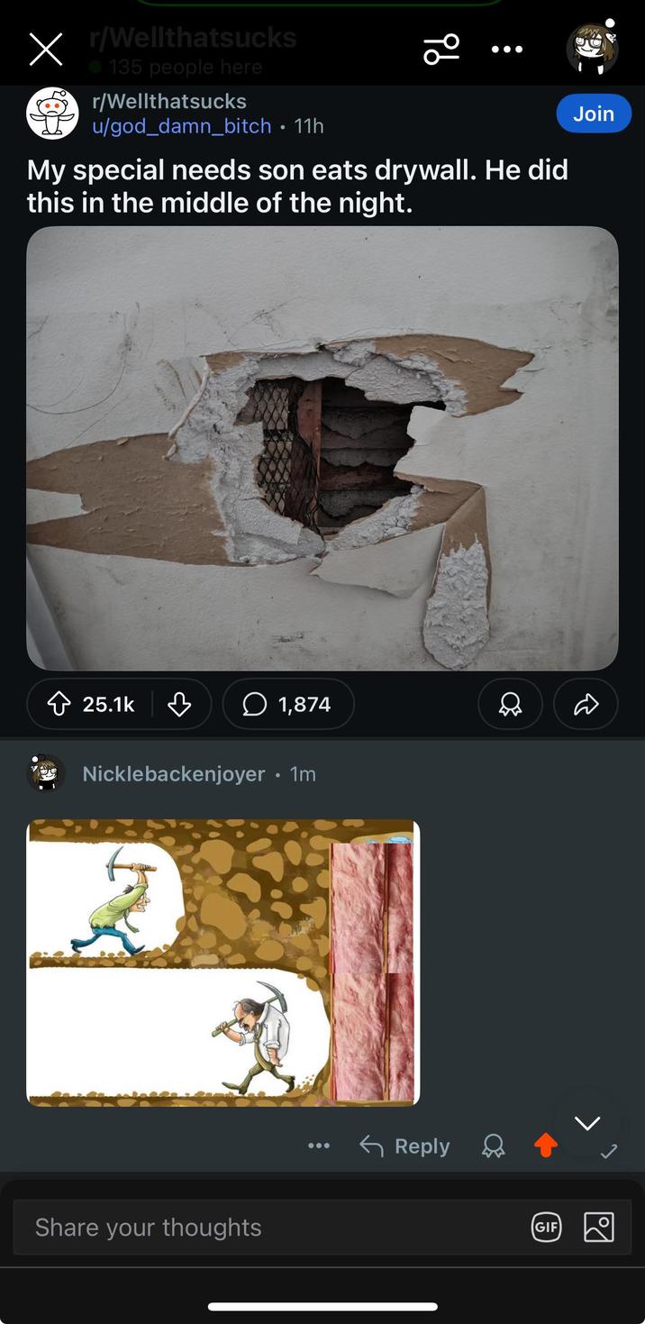 X r/Wellthatsucks 135 people here r/Wellthatsucks u/god_damn_bitch • 11h 20 My special needs son eats drywall. He did this in the middle of the night. Join 25.1k 1,874 Nicklebackenjoyer • 1m 2 Share your thoughts Reply GIF