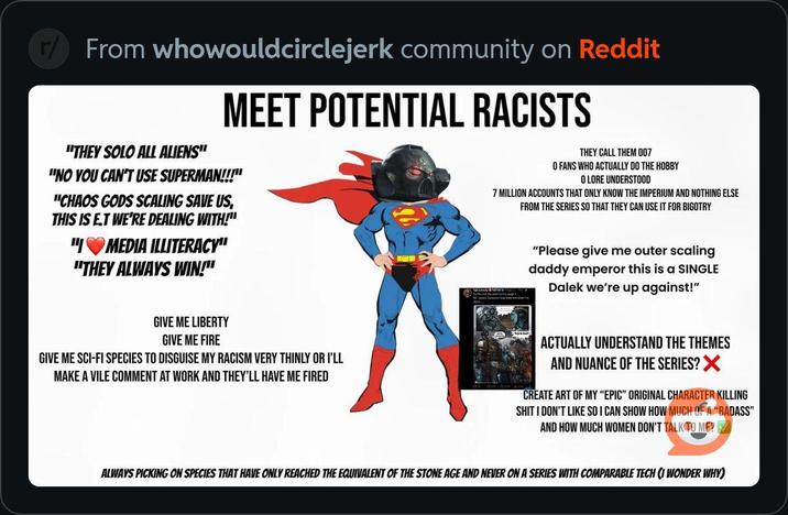 From whowouldcirclejerk community on Reddit "THEY SOLO ALL ALIENS" MEET POTENTIAL RACISTS "NO YOU CAN'T USE SUPERMAN!!!" "CHAOS GODS SCALING SAVE US, THIS IS ET WE'RE DEALING WITH!" "IMEDIA ILLITERACY" "THEY ALWAYS WIN!" THEY CALL THEM 007 O FANS WHO ACTUALLY DO THE HOBBY O LORE UNDERSTOOD 7 MILLION ACCOUNTS THAT ONLY KNOW THE IMPERIUM AND NOTHING ELSE FROM THE SERIES SO THAT THEY CAN USE IT FOR BIGOTRY "Please give me outer scaling daddy emperor this is a SINGLE Dalek we're up against!" GIVE ME LIBERTY GIVE ME FIRE GIVE ME SCI-FI SPECIES TO DISGUISE MY RACISM VERY THINLY OR I'LL MAKE A VILE COMMENT AT WORK AND THEY'LL HAVE ME FIRED ACTUALLY UNDERSTAND THE THEMES AND NUANCE OF THE SERIES? X CREATE ART OF MY "EPIC" ORIGINAL CHARACTER KILLING S--- I DON'T LIKE SO I CAN SHOW HOW MUCH OF A "BADASS" AND HOW MUCH WOMEN DON'T TALK TO ME? ALWAYS PICKING ON SPECIES THAT HAVE ONLY REACHED THE EQUIVALENT OF THE STONE AGE AND NEVER ON A SERIES WITH COMPARABLE TECH (I WONDER WHY)