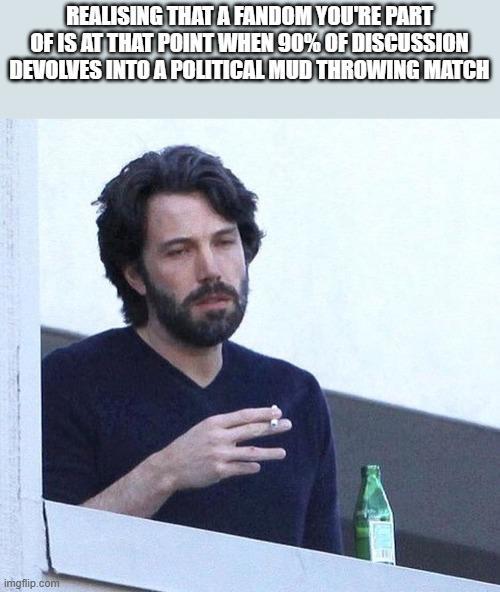 REALISING THAT A FANDOM YOU'RE PART OF IS AT THAT POINT WHEN 90% OF DISCUSSION DEVOLVES INTO A POLITICAL MUD THROWING MATCH imgflip.com
