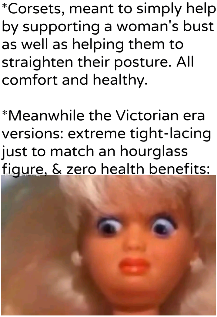 *Corsets, meant to simply help by supporting a woman's bust as well as helping them to straighten their posture. All comfort and healthy. *Meanwhile the Victorian era versions: extreme tight-lacing just to match an hourglass figure, & zero health benefits: 30