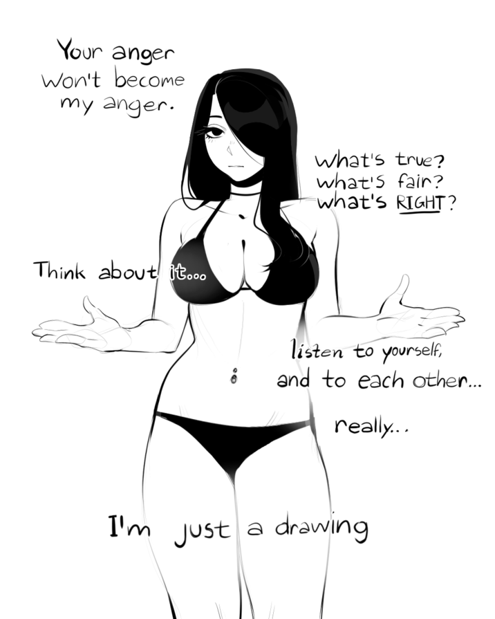 Your anger Won't become my anger. what's true? what's fair? what's RIGHT? Think about it... listen to yourself, and to each other... really... I'm just a drawing