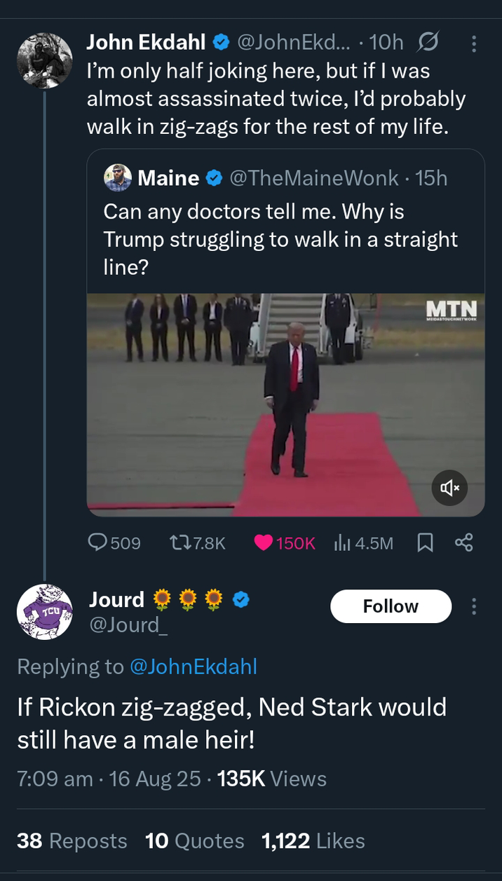 John Ekdahl @JohnEkd.... 10h I'm only half joking here, but if I was almost assassinated twice, I'd probably walk in zig-zags for the rest of my life. Maine @TheMaine Wonk. 15h Can any doctors tell me. Why is Trump struggling to walk in a straight line? MTN 509 177.8K 150K 4.5M ☐ % Jourd Follow TCU @Jourd Replying to @JohnEkdahl If Rickon zig-zagged, Ned Stark would still have a male heir! 7:09 am 16 Aug 25 135K Views 38 Reposts 10 Quotes 1,122 Likes