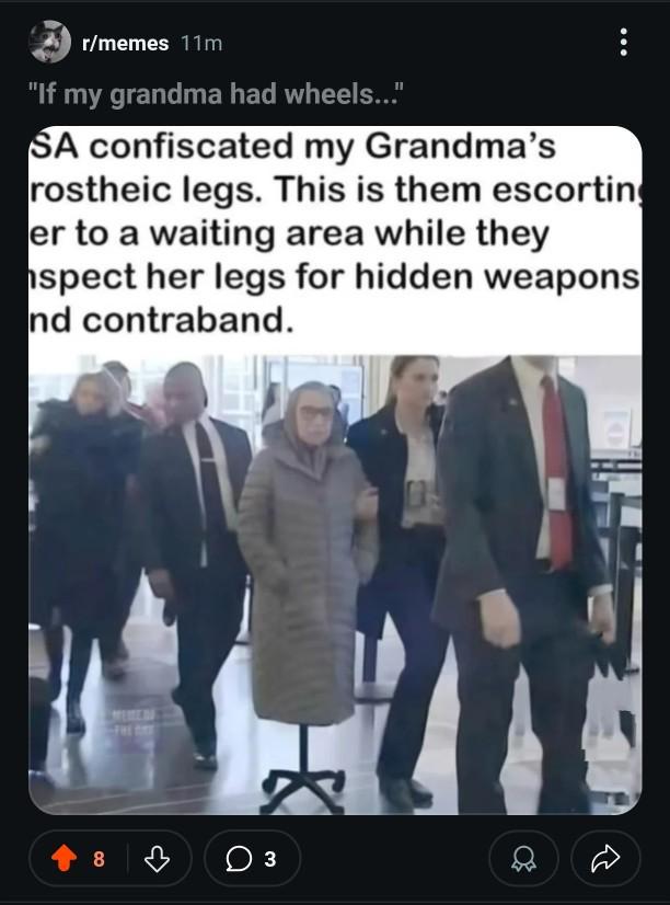 r/memes 11m "If my grandma had wheels..." SA confiscated my Grandma's rostheic legs. This is them escorting er to a waiting area while they spect her legs for hidden weapons nd contraband. ☑ 8 03