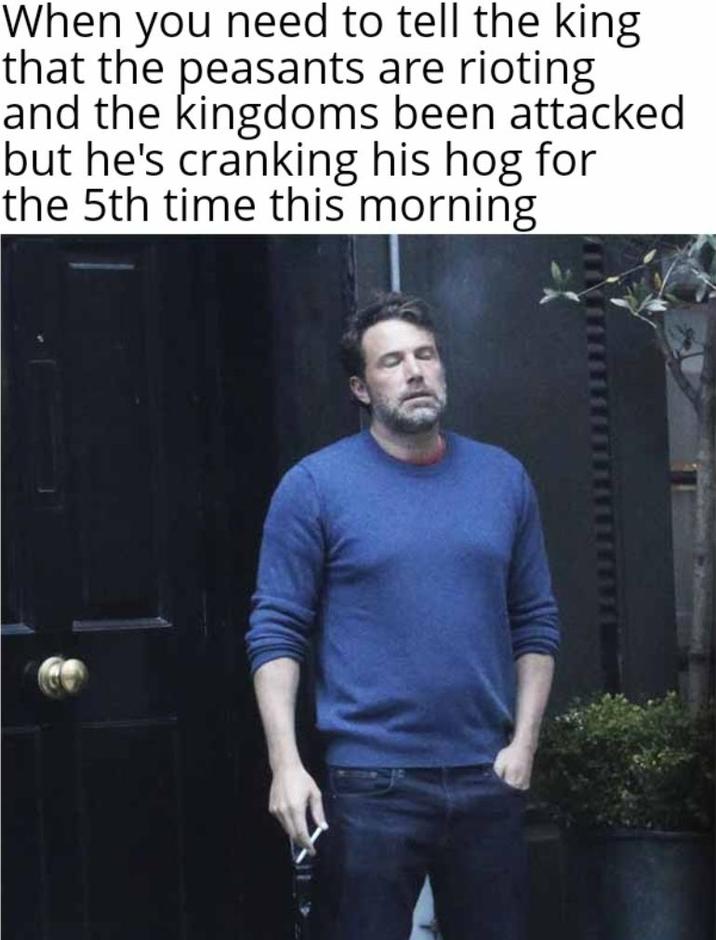 When you need to tell the king that the peasants are rioting and the kingdoms been attacked but he's cranking his hog for the 5th time this morning