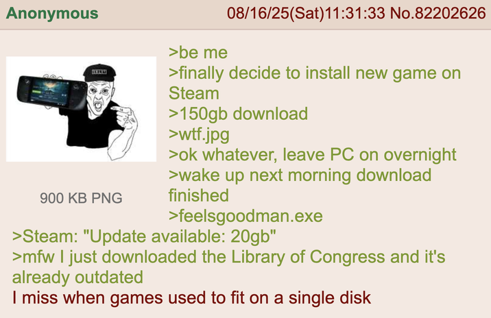 Anonymous MAYA 900 KB PNG >be me 08/16/25(Sat)11:31:33 No.82202626 >finally decide to install new game on Steam >150gb download >w--.jpg >ok whatever, leave PC on overnight >wake up next morning download finished >feelsgoodman.exe >Steam: "Update available: 20gb" >mfw I just downloaded the Library of Congress and it's already outdated I miss when games used to fit on a single disk