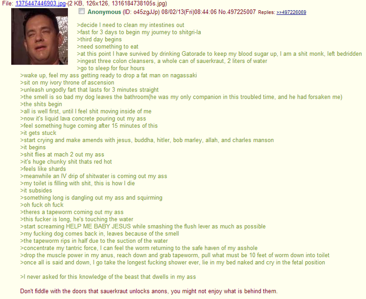 File: 1375447446903.jpg-(2 KB, 126x126, 1316184738105s.jpg) Anonymous (ID: 045zgJJp) 08/02/13(Fri)08:44:06 No.497225007 Replies: >>497226069 >decide I need to clean my intestines out >fast for 3 days to begin my journey to shitgri-la >third day begins >need something to eat >at this point I have survived by drinking Gatorade to keep my blood sugar up, I am a s--- monk, left bedridden >ingest three colon cleansers, a whole can of sauerkraut, 2 liters of water >go to sleep for four hours >wake up, feel my ass getting ready to drop a fat man on nagassaki >sit on my ivory throne of ascension >unleash ungodly fart that lasts for 3 minutes straight >the smell is so bad my dog leaves the bathroom(he was my only companion in this troubled time, and he had forsaken me) >the s---- begin >all is well first, until I feel s--- moving inside of me >now it's liquid lava concrete pouring out my ass >feel something huge coming after 15 minutes of this >it gets stuck >start crying and make amends with jesus, buddha, hitler, bob marley, allah, and charles manson >it begins >s--- flies at mach 2 out my ass >it's huge chunky s--- thats red hot >feels like shards >meanwhile an IV drip of shitwater is coming out my ass >my toilet is filling with s---, this is how I die >it subsides >something long is dangling out my ass and squirming >oh f--- oh f--- >theres a tapeworm coming out my ass >this f----- is long, he's touching the water >start screaming HELP ME BABY JESUS while smashing the flush lever as much as possible >my f------ dog comes back in, leaves because of the smell >the tapeworm rips in half due to the suction of the water >concentrate my tantric force, I can feel the worm returning to the safe haven of my a------ >drop the muscle power in my anus, reach down and grab tapeworm, pull what must be 10 feet of worm down into toilet >once all is said and down, I go take the longest f------ shower ever, lie in my bed naked and cry in the fetal position >I never asked for this knowledge of the beast that dwells in my ass Don't fiddle with the doors that sauerkraut unlocks anons, you might not enjoy what is behind them.