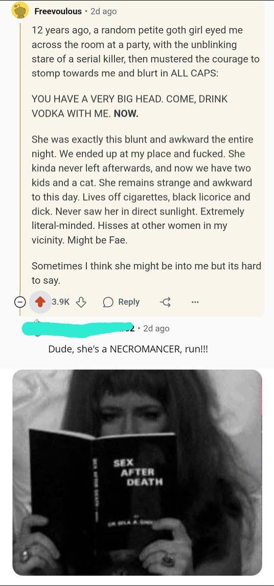 Freevoulous 2d ago 12 years ago, a random petite goth girl eyed me across the room at a party, with the unblinking stare of a serial killer, then mustered the courage to stomp towards me and blurt in ALL CAPS: YOU HAVE A VERY BIG HEAD. COME, DRINK VODKA WITH ME. NOW. She was exactly this blunt and awkward the entire night. We ended up at my place and f-----. She kinda never left afterwards, and now we have two kids and a cat. She remains strange and awkward to this day. Lives off cigarettes, black licorice and d---. Never saw her in direct sunlight. Extremely literal-minded. Hisses at other women in my vicinity. Might be Fae. Sometimes I think she might be into me but its hard to say. 3.9K Reply -€ *** .2d ago Dude, she's a NECROMANCER, run!!! SEX AFTER DEATH