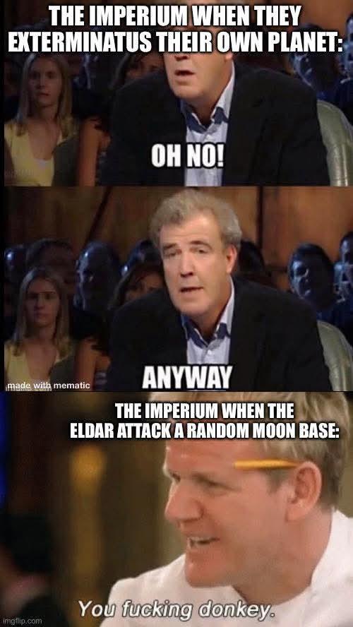 THE IMPERIUM WHEN THEY EXTERMINATUS THEIR OWN PLANET: made with mematic imgflip.com OH NO! ANYWAY THE IMPERIUM WHEN THE ELDAR ATTACK A RANDOM MOON BASE: You f------ donkey.