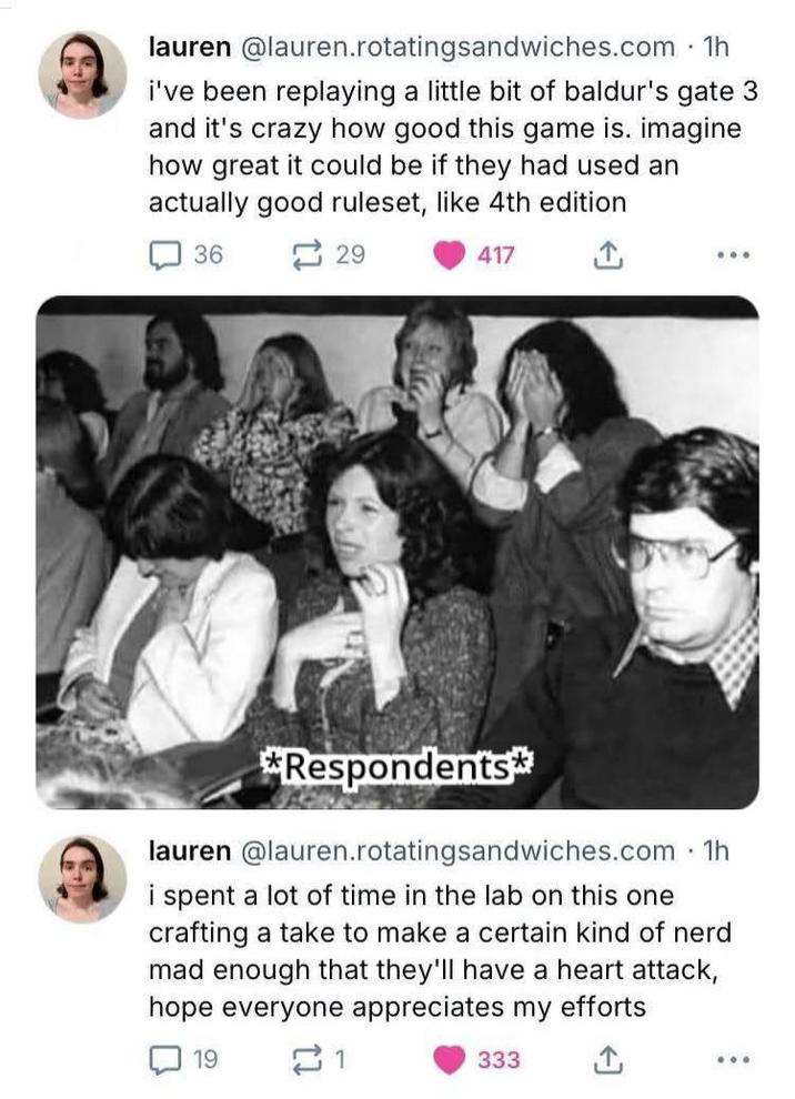 lauren@lauren.rotatingsandwiches.com .1h i've been replaying a little bit of baldur's gate 3 and it's crazy how good this game is. imagine how great it could be if they had used an actually good ruleset, like 4th edition 36 29 417 *Respondents* lauren @lauren.rotating sandwiches.com ⚫ 1h i spent a lot of time in the lab on this one crafting a take to make a certain kind of nerd mad enough that they'll have a heart attack, hope everyone appreciates my efforts 19 21 333