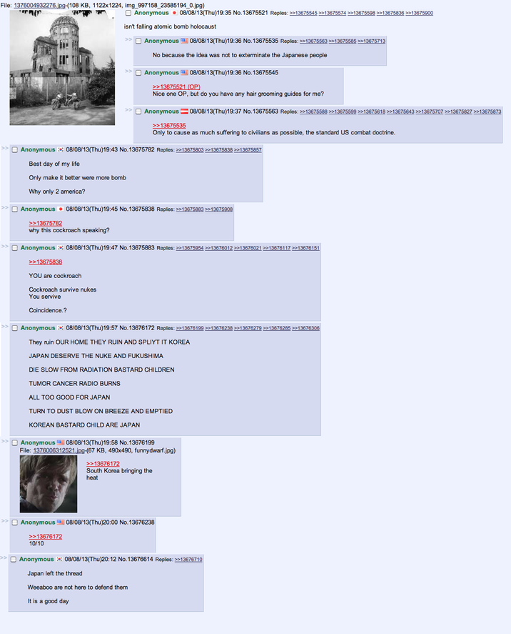 File: 1376004932276.jpg-(108 KB, 1122x1224, img_997158_23585194_0.jpg) Former Anonymous 08/08/13(Thu)19:35 No. 13675521 Replies: >>13675545 >>13675574 >>13675598 >>13675836 >>13675900 isn't falling atomic bomb holocaust >> Anonymous 08/08/13(Thu)19:36 No. 13675535 Replies: >>13675563 >>13675585 >>13675713 No because the idea was not to exterminate the Japanese people >> Anonymous 08/08/13(Thu)19:36 No. 13675545 >>13675521 (OP) Nice one OP, but do you have any hair grooming guides for me? >> Anonymous 08/08/13(Thu)19:37 No.13675563 Replies: >>13675588 >>13675599 >>13675618 >>13675643 >>>13675707 >>13675827 >>13675873 >>13675535 Only to cause as much suffering to civilians as possible, the standard US combat doctrine. Anonymous 08/08/13(Thu)19:43 No. 13675782 Replies: >>13675803 >>13675838 >>13675857 Best day of my life Only make it better were more bomb Why only 2 america? ☐ Anonymous 08/08/13(Thu)19:45 No. 13675838 Replies: >>13675883 >>13675908 >>13675782 why this cockroach speaking? >> Anonymous 08/08/13(Thu)19:47 No. 13675883 Replies: >>13675954 >>13676012 >>13676021 >>13676117 >>13676151 >>13675838 YOU are cockroach Cockroach survive nukes You servive Coincidence.? Anonymous 08/08/13(Thu)19:57 No. 13676172 Replies: >>13676199 >>13676238 >>13676279 >>13676285 >>13676306 They ruin OUR HOME THEY RUIN AND SPLIYT IT KOREA JAPAN DESERVE THE NUKE AND FUKUSHIMA DIE SLOW FROM RADIATION BASTARD CHILDREN TUMOR CANCER RADIO BURNS ALL TOO GOOD FOR JAPAN TURN TO DUST BLOW ON BREEZE AND EMPTIED KOREAN BASTARD CHILD ARE JAPAN >> Anonymous 08/08/13(Thu)19:58 No. 13676199 File: 1376006312521.jpg-(67 KB, 490x490, funnydwarf.jpg) >>13676172 South Korea bringing the heat >> Anonymous 08/08/13(Thu)20:00 No. 13676238 >>13676172 10/10 Anonymous 08/08/13(Thu)20:12 No. 13676614 Replies: >>13676710 Japan left the thread Weeaboo are not here to defend them It is a good day