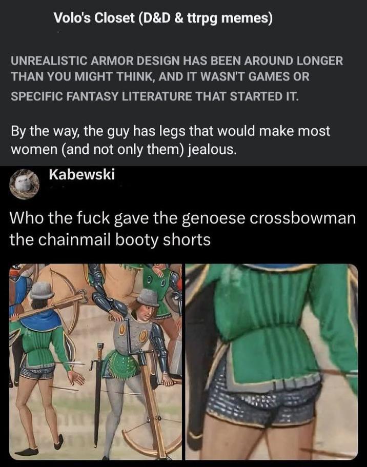 Volo's Closet (D&D & ttrpg memes) UNREALISTIC ARMOR DESIGN HAS BEEN AROUND LONGER THAN YOU MIGHT THINK, AND IT WASN'T GAMES OR SPECIFIC FANTASY LITERATURE THAT STARTED IT. By the way, the guy has legs that would make most women (and not only them) jealous. Kabewski Who the f--- gave the genoese crossbowman the chainmail booty shorts