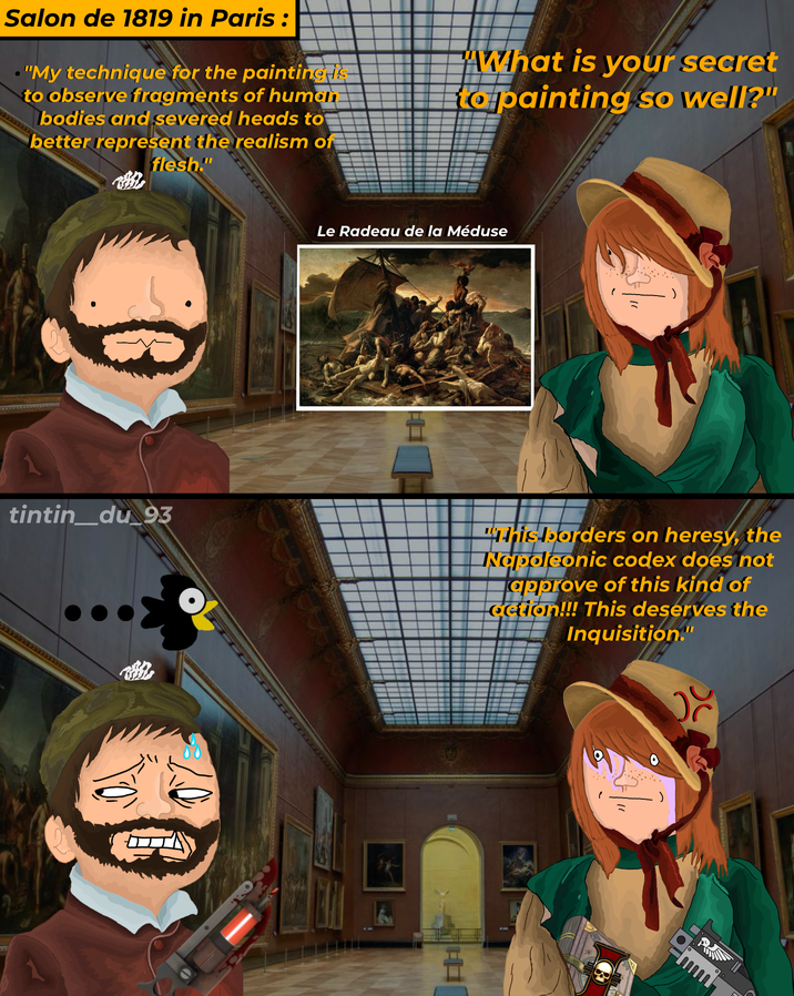 Salon de 1819 in Paris : • "My technique for the painting is to observe fragments of human bodies and severed heads to better represent the realism of flesh." "What is your secret to painting so well?" Le Radeau de la Méduse tintin_du_93 This borders on heresy, the Napoleonic codex does not approve of this kind of action!!! This deserves the Inquisition."