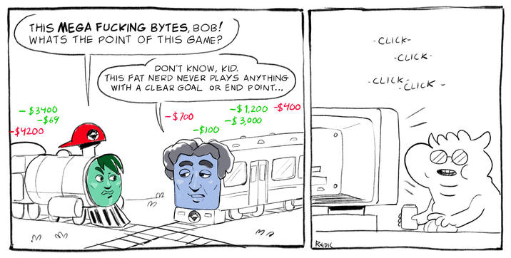 THIS MEGA F------ BYTES, BOB! WHATS THE POINT OF THIS GAME? -CLICK- -CLICK- - $3400 -$69 -$4200 DON'T KNOW, KID. THIS FAT NERD NEVER PLAYS ANYTHING WITH A CLEAR GOAL OR END POINT... -CLICK- CK CLICK - -$1,200 -$400 -$700 -$3,000 -$100 M M 0 m REDK