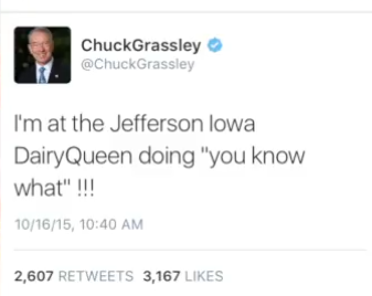 ChuckGrassley @ChuckGrassley I'm at the Jefferson lowa Dairy Queen doing "you know what"!!! 10/16/15, 10:40 AM 2,607 RETWEETS 3,167 LIKES
