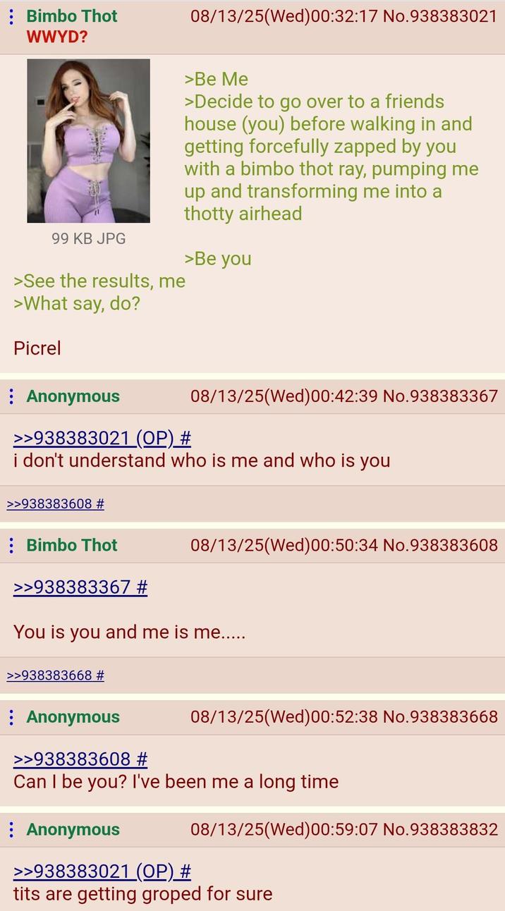 Bimbo Thot WWYD? 08/13/25(Wed)00:32:17 No.938383021 99 KB JPG >See the results, me >What say, do? Picrel : Anonymous >Be Me >Decide to go over to a friends house (you) before walking in and getting forcefully zapped by you with a bimbo thot ray, pumping me up and transforming me into a thotty airhead >Be you >>938383021 (OP) # 08/13/25(Wed) 00:42:39 No.938383367 i don't understand who is me and who is you >>938383608 # 08/13/25(Wed)00:50:34 No.938383608 : Bimbo Thot >>938383367 # You is you and me is me..... >>938383668 # Anonymous >>938383608 # 08/13/25(Wed)00:52:38 No.938383668 Can I be you? I've been me a long time Anonymous 08/13/25(Wed) 00:59:07 No.938383832 >>938383021 (OP) # t--- are getting groped for sure