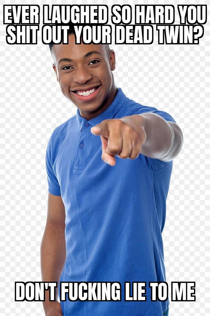 EVER LAUGHED SO HARD YOU S--- OUT YOUR DEAD TWIN? DON'T F------ LIE TO ME