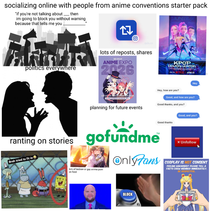 socializing online with people from anime conventions starter pack "if you're not talking about then im going to block you without warning because that tells me you "I INT TOW O godb.co politics everywhere lots of reposts, shares SEE YOU AT ANIME EXPO 2026 KPOP DEMON HUNTERS ONLY ON ETFLIX JUNE 20 ranting on stories Brah tried to fit in JULY 2-5 LOS ANGELES CONVENTION CENTER FOLLOW @ANIMEEXPO FOR UPDATES: BO Hey Hey, how are you? Good, and how are you? planning for future events Good thanks, and you? Good thanks Good, and you? gofundme lots of lesbian or gay anime p--- on feed OnlyTans × Unfollow COSPLAY IS NOT CONSENT FEELING HARASSED? PLEASE TELL A FACTS CREW MEMBER IMMEDIATELY. BE RESPECTFUL. BLOCK