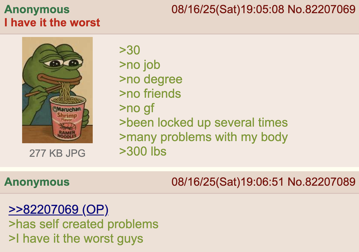 Anonymous I have it the worst Maruchan Shrimp Flavor RAMEN NOODLES 277 KB JPG >30 >no job 08/16/25(Sat) 19:05:08 No.82207069 >no degree >no friends >no gf >been locked up several times >many problems with my body >300 lbs Anonymous >>82207069 (OP). >has self created problems >I have it the worst guys 08/16/25(Sat)19:06:51 No.82207089