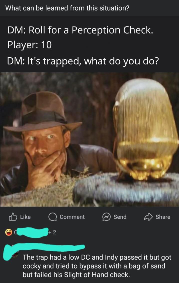 What can be learned from this situation? DM: Roll for a Perception Check. Player: 10 DM: It's trapped, what do you do? Like +2 Comment Send Share The trap had a low DC and Indy passed it but got cocky and tried to bypass it with a bag of sand but failed his Slight of Hand check.