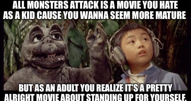 ALL MONSTERS ATTACK IS A MOVIE YOU HATE AS A KID CAUSE YOU WANNA SEEM MORE MATURE BUT AS AN ADULT YOU REALIZE IT'S A PRETTY ALRIGHT MOVIE ABOUT STANDING UP FOR YOURSELF.