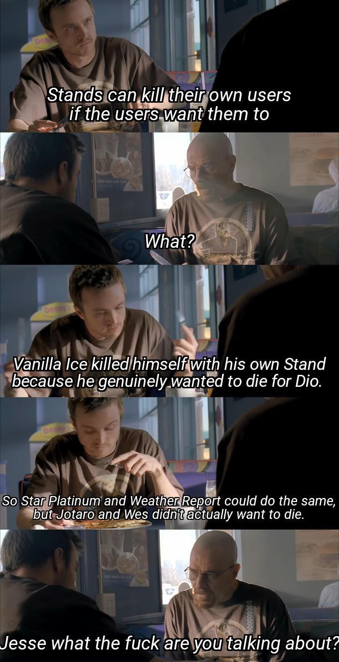 Stands can kill their own users if the users want them to What? Vanilla Ice killed himself with his own Stand because he genuinely wanted to die for Dio. So Star Platinum and Weather Report could do the same, but Jotaro and Wes didn't actually want to die. Jesse what the f--- are you talking about?