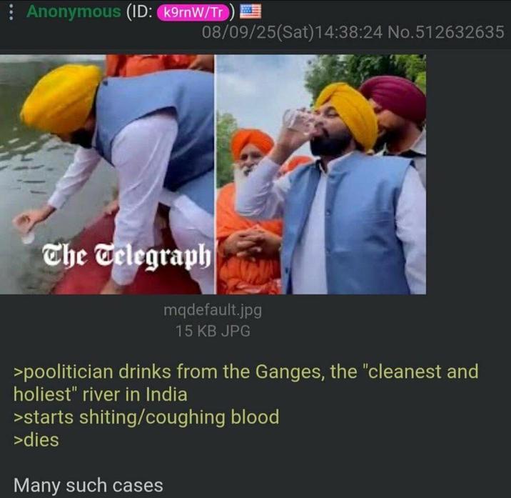 Anonymous (ID: k9rnW/Tr) 08/09/25(Sat) 14:38:24 No.512632635 The Telegraph mqdefault.jpg 15 KB JPG >poolitician drinks from the Ganges, the "cleanest and holiest" river in India >starts s------/coughing blood >dies Many such cases
