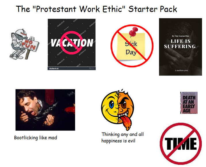 The "Protestant Work Ethic" Starter Pack NO FUN Atters shutterstock The shutt shutterstock shutterst VACATION shutterstock shutterstock shutterstock stock shutterstock Sick Day By Your Learned Boo LIFE IS SUFFERING A medium post. The classic indicnest stimercky dacation DEATH AT AN EARLY AGE Bootlicking like mad Thinking any and all happiness is evil TIME