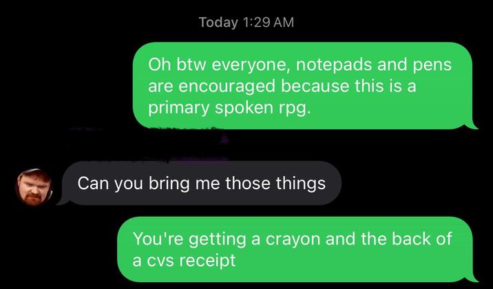 Today 1:29 AM Oh btw everyone, notepads and pens are encouraged because this is a primary spoken rpg. Can you bring me those things You're getting a crayon and the back of a cvs receipt