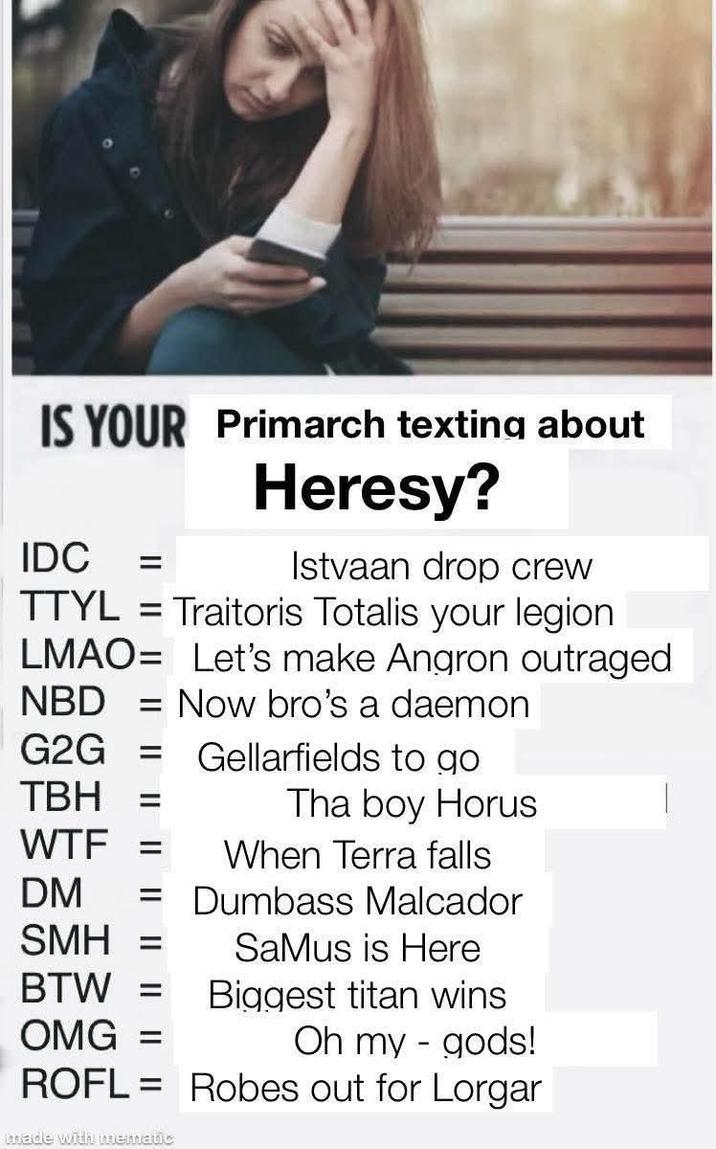 IS YOUR Primarch texting about Heresy? IDC = Istvaan drop crew TTYL = Traitoris Totalis your legion LMAO Let's make Angron outraged NBD = Now bro's a daemon G2G = Gellarfields to go TBH = Tha boy Horus W-- = When Terra falls DM = Dumbass Malcador SMH = SaMus is Here BTW = Biggest titan wins OMG = Oh my gods! - ROFL = Robes out for Lorgar made with mematic