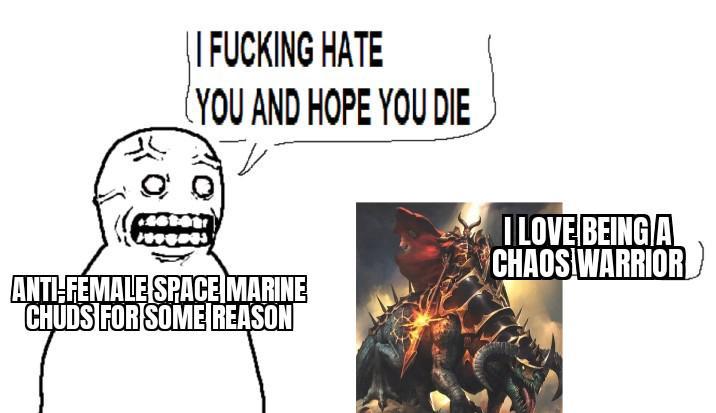 | | F------ HATE (YOU AND HOPE YOU DIE ANTI-FEMALE SPACE MARINE CHUDS FOR SOME REASON I LOVE BEING A CHAOS WARRIOR