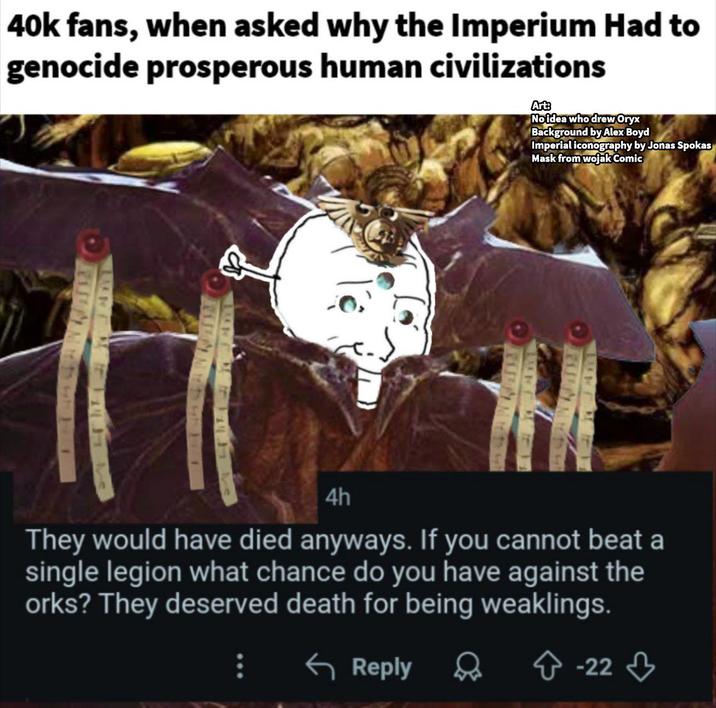 40k fans, when asked why the Imperium Had to genocide prosperous human civilizations Arts Noidea who drew Oryx Background by Alex Boyd Imperial iconography by Jonas Spokas Mask from wojak Comic A to to s 4h They would have died anyways. If you cannot beat a single legion what chance do you have against the orks? They deserved death for being weaklings. ← Reply -223