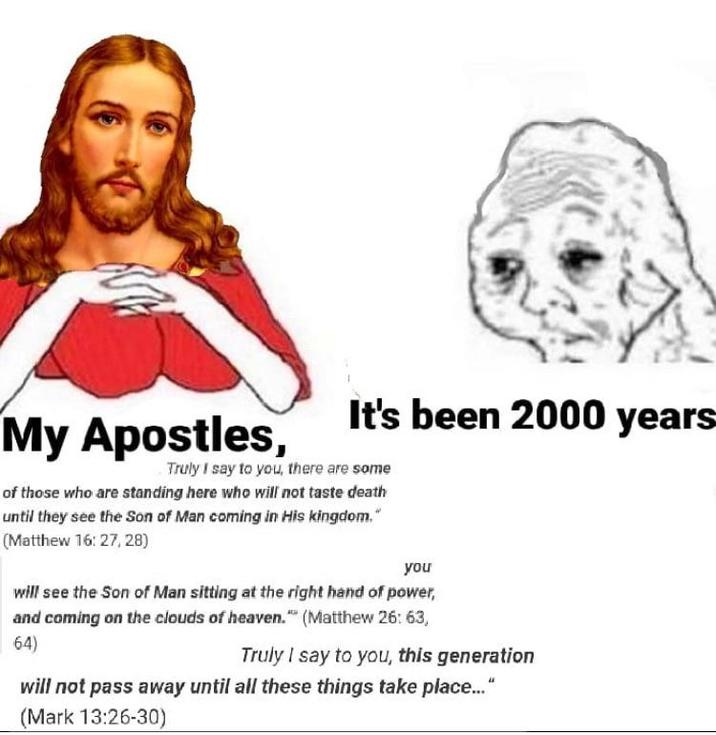 It's been 2000 years My Apostles, Truly I say to you, there are some of those who are standing here who will not taste death until they see the Son of Man coming in His kingdom." (Matthew 16:27, 28) you will see the Son of Man sitting at the right hand of power, and coming on the clouds of heaven." (Matthew 26: 63, 64) Truly I say to you, this generation will not pass away until all these things take place..." (Mark 13:26-30)