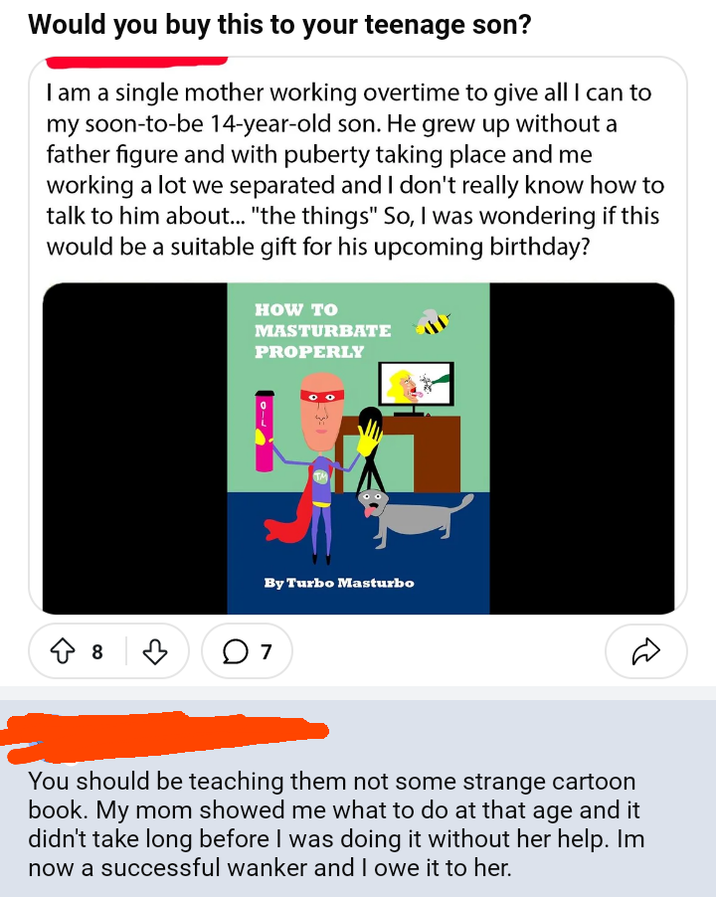 Would you buy this to your teenage son? I am a single mother working overtime to give all I can to my soon-to-be 14-year-old son. He grew up without a father figure and with puberty taking place and me working a lot we separated and I don't really know how to talk to him about... "the things" So, I was wondering if this would be a suitable gift for his upcoming birthday? HOW TO MASTURBATE PROPERLY By Turbo Masturbo ◇ 8 07 You should be teaching them not some strange cartoon book. My mom showed me what to do at that age and it didn't take long before I was doing it without her help. Im now a successful wanker and I owe it to her.