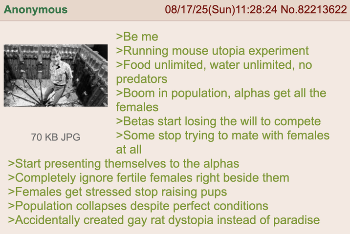 Anonymous 70 KB JPG >Be me 08/17/25(Sun)11:28:24 No.82213622 >Running mouse utopia experiment >Food unlimited, water unlimited, no predators >Boom in population, alphas get all the females >Betas start losing the will to compete >Some stop trying to mate with females at all >Start presenting themselves to the alphas >Completely ignore fertile females right beside them >Females get stressed stop raising pups >Population collapses despite perfect conditions >Accidentally created gay rat dystopia instead of paradise