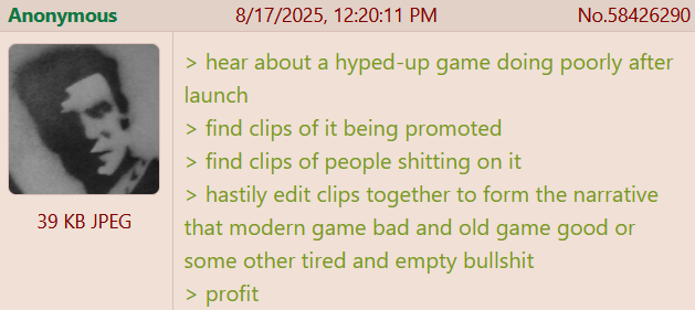 Anonymous 39 KB JPEG 8/17/2025, 12:20:11 PM No.58426290 > hear about a hyped-up game doing poorly after launch > find clips of it being promoted > find clips of people s------- on it > hastily edit clips together to form the narrative that modern game bad and old game good or some other tired and empty b------- > profit
